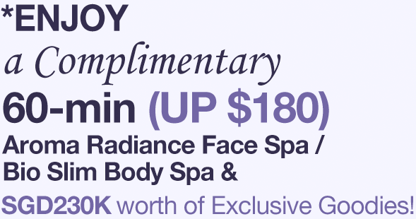 *Enjoy a Complimentary 60-min (UP $180) Aroma Radiance Face Spa / Bio Slim Body Spa & SGD230K worth of Exclusive Goodies!